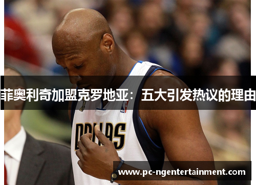 菲奥利奇加盟克罗地亚:五大引发热议的理由 菲奥利奇加盟克罗地亚:五大引发热议的理由