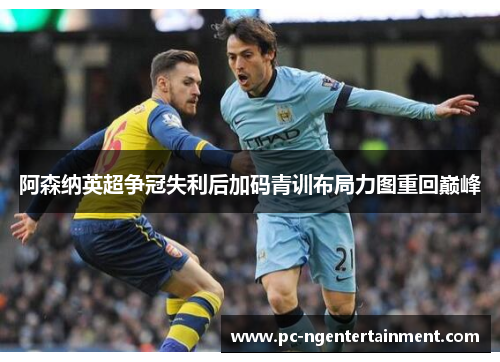 阿森纳英超争冠失利后加码青训布局力图重回巅峰 阿森纳英超争冠失利后加码青训布局力图重回巅峰