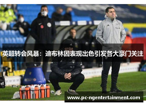 英超转会风暴:迪布林因表现出色引发各大豪门关注 英超转会风暴:迪布林因表现出色引发各大豪门关注