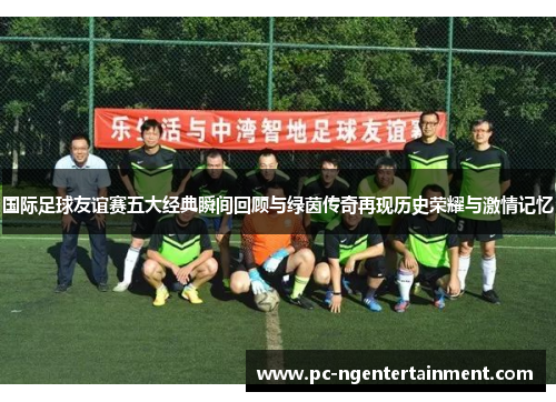 国际足球友谊赛五大经典瞬间回顾与绿茵传奇再现历史荣耀与激情记忆 国际足球友谊赛五大经典瞬间回顾与绿茵传奇再现历史荣耀与激情记忆