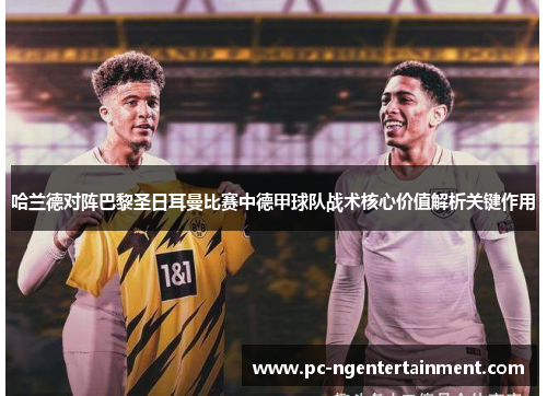 哈兰德对阵巴黎圣日耳曼比赛中德甲球队战术核心价值解析关键作用 哈兰德对阵巴黎圣日耳曼比赛中德甲球队战术核心价值解析关键作用