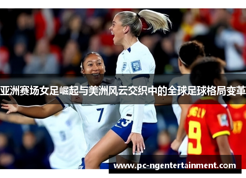 亚洲赛场女足崛起与美洲风云交织中的全球足球格局变革